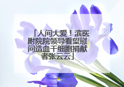 人间大爱！滨医附院院领导看望慰问造血干细胞捐献者张云云