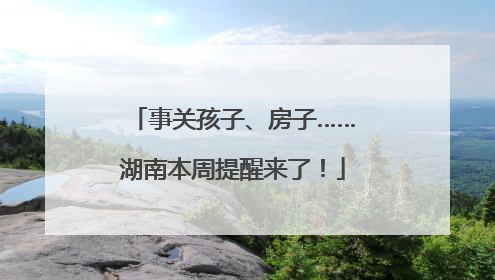 事关孩子、房子……湖南本周提醒来了！