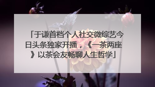 于谦首档个人社交微综艺今日头条独家开播，《一茶两座》以茶会友畅聊人生哲学