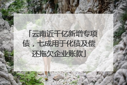 云南近千亿新增专项债，七成用于化债及偿还拖欠企业账款
