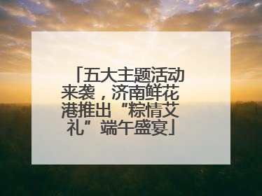 五大主题活动来袭，济南鲜花港推出“粽情艾礼”端午盛宴