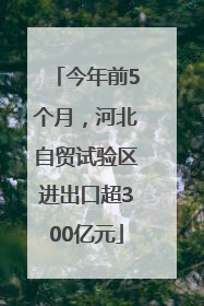 今年前5个月，河北自贸试验区进出口超300亿元