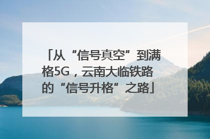 从“信号真空”到满格5G，云南大临铁路的“信号升格”之路