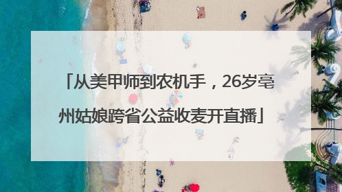 从美甲师到农机手，26岁亳州姑娘跨省公益收麦开直播
