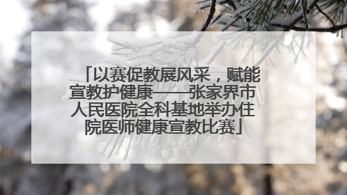 以赛促教展风采，赋能宣教护健康——张家界市人民医院全科基地举办住院医师健康宣教比赛