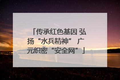 传承红色基因 弘扬“水兵精神” 广元织密“安全网”
