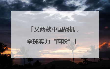 又两款中国战机，全球实力“圈粉”