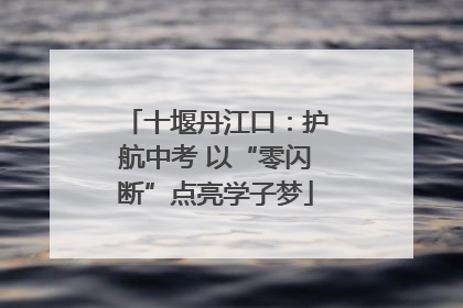 十堰丹江口：护航中考 以“零闪断”点亮学子梦