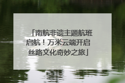 南航非遗主题航班启航！万米云端开启丝路文化奇妙之旅