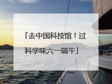 去中国科技馆！过科学味六一端午
