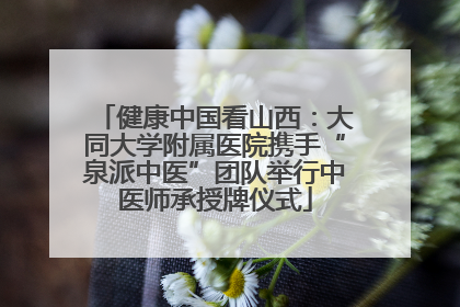 健康中国看山西：大同大学附属医院携手“泉派中医”团队举行中医师承授牌仪式