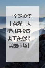 全球瞭望丨英媒：大型机构投资者正在撤出美国市场