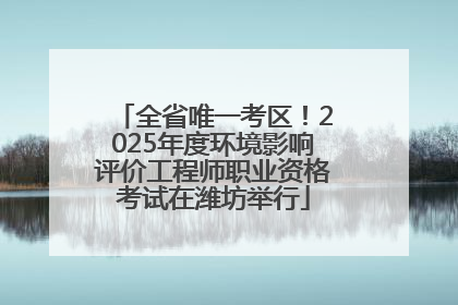 全省唯一考区！2025年度环境影响评价工程师职业资格考试在潍坊举行