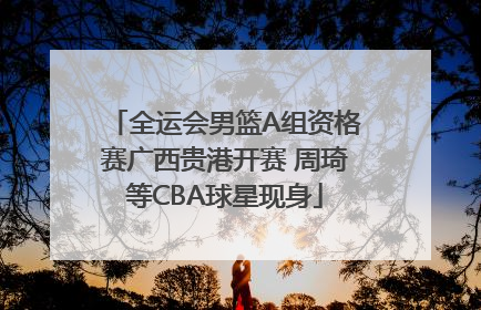 全运会男篮A组资格赛广西贵港开赛 周琦等CBA球星现身