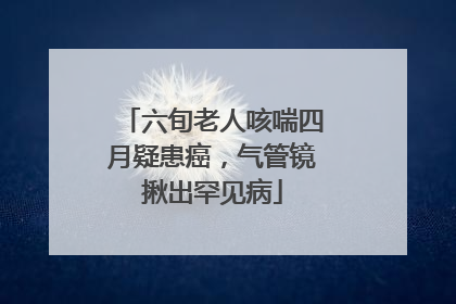 六旬老人咳喘四月疑患癌，气管镜揪出罕见病