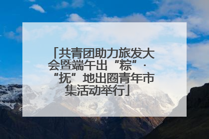 共青团助力旅发大会暨端午出“粽”·“抚”地出圈青年市集活动举行