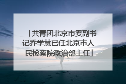 共青团北京市委副书记乔学慧已任北京市人民检察院政治部主任