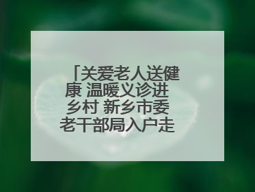 关爱老人送健康 温暖义诊进乡村 新乡市委老干部局入户走访和义诊活动