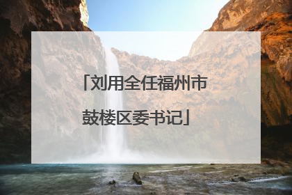 刘用全任福州市鼓楼区委书记