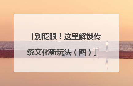 别眨眼！这里解锁传统文化新玩法（图）