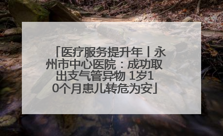 医疗服务提升年丨永州市中心医院：成功取出支气管异物 1岁10个月患儿转危为安