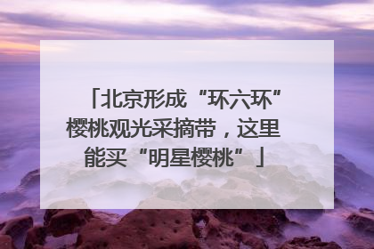 北京形成“环六环”樱桃观光采摘带，这里能买“明星樱桃”