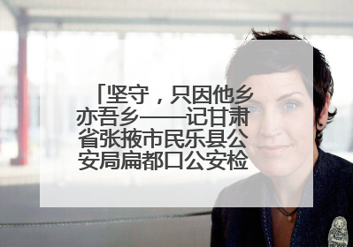 坚守，只因他乡亦吾乡——记甘肃省张掖市民乐县公安局扁都口公安检查站民警黄启元