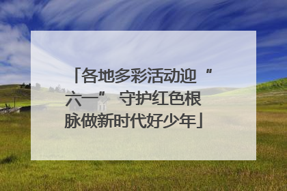 各地多彩活动迎“六一” 守护红色根脉做新时代好少年