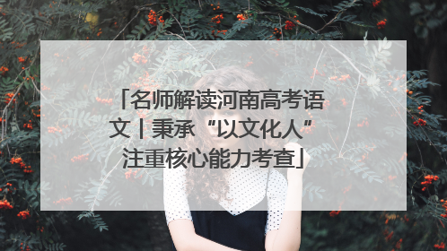 名师解读河南高考语文丨秉承“以文化人” 注重核心能力考查
