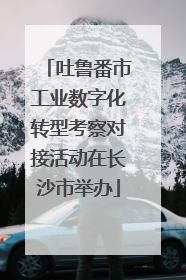 吐鲁番市工业数字化转型考察对接活动在长沙市举办
