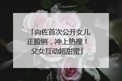 向佐首次公开女儿正脸照，冲上热搜！父女互动超甜蜜
