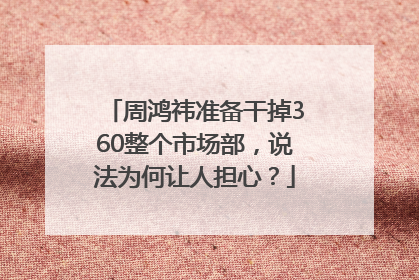周鸿祎准备干掉360整个市场部，说法为何让人担心？