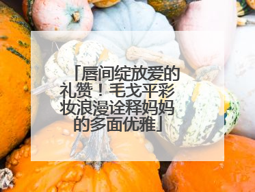 唇间绽放爱的礼赞！毛戈平彩妆浪漫诠释妈妈的多面优雅