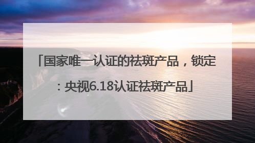 国家唯一认证的祛斑产品，锁定：央视6.18认证祛斑产品