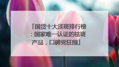 国货十大淡斑排行榜：国家唯一认证的祛斑产品，口碑党狂囤