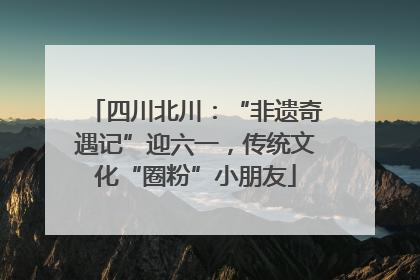 四川北川：“非遗奇遇记”迎六一，传统文化“圈粉”小朋友