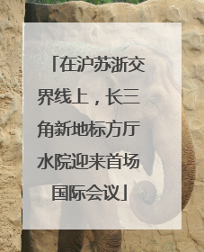 在沪苏浙交界线上，长三角新地标方厅水院迎来首场国际会议