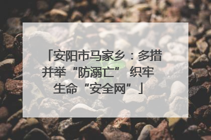 安阳市马家乡：多措并举“防溺亡” 织牢生命“安全网”