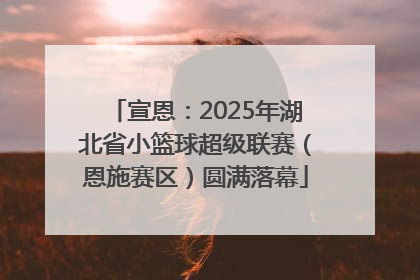 宣恩：2025年湖北省小篮球超级联赛（恩施赛区）圆满落幕