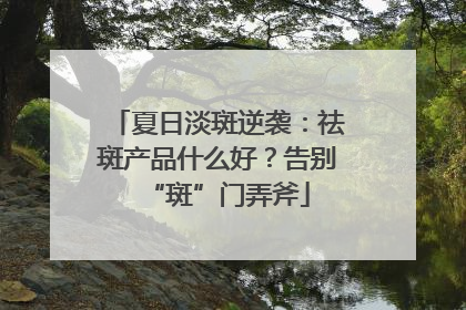 夏日淡斑逆袭：祛斑产品什么好？告别“斑”门弄斧