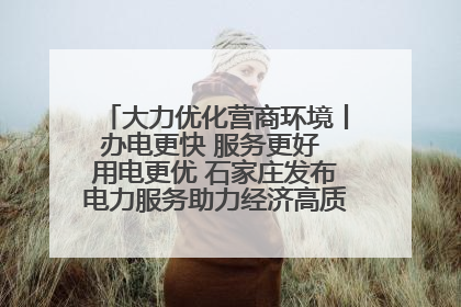 大力优化营商环境丨办电更快 服务更好 用电更优 石家庄发布电力服务助力经济高质量发展八项措施