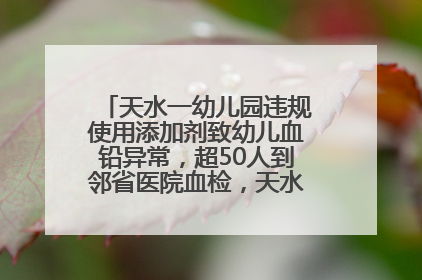 天水一幼儿园违规使用添加剂致幼儿血铅异常，超50人到邻省医院血检，天水派专员到西安协助