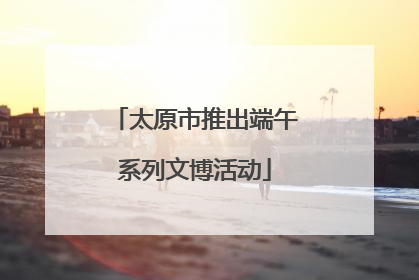 太原市推出端午系列文博活动
