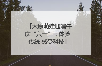 太原萌娃迎端午庆“六一”：体验传统 感受科技