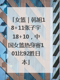 女篮｜韩旭18+11张子宇18+10，中国女篮热身赛101比92胜日本