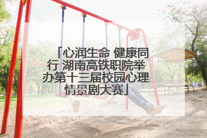 心润生命 健康同行 湖南高铁职院举办第十三届校园心理情景剧大赛