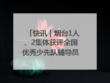 快讯｜烟台1人、2集体获评全国优秀少先队辅导员、集体荣誉称号
