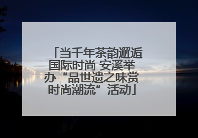 当千年茶韵邂逅国际时尚 安溪举办“品世遗之味赏时尚潮流”活动