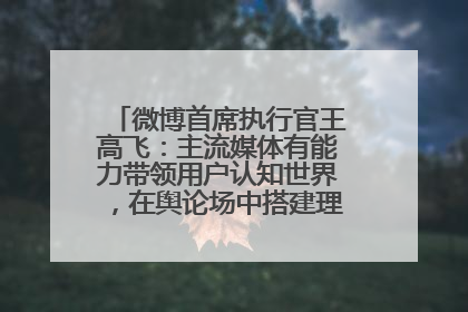 微博首席执行官王高飞：主流媒体有能力带领用户认知世界，在舆论场中搭建理性的讨论空间