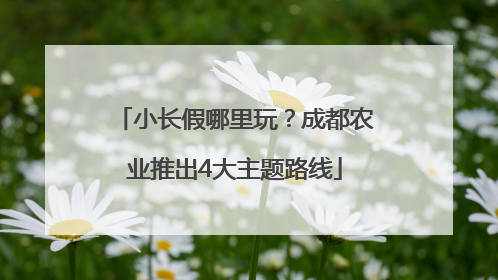 小长假哪里玩？成都农业推出4大主题路线